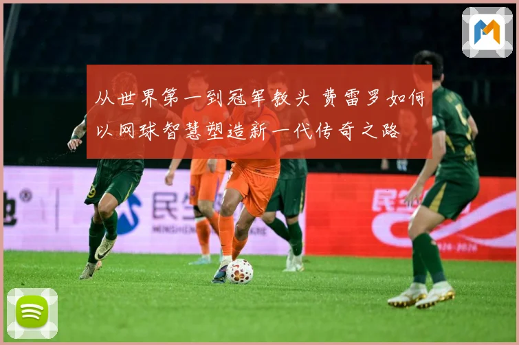 从世界第一到冠军教头 费雷罗如何以网球智慧塑造新一代传奇之路