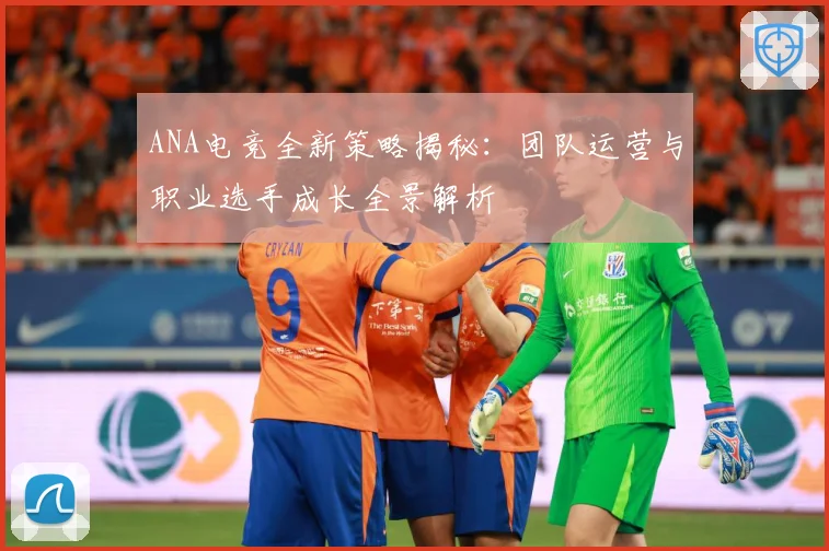 ANA电竞全新策略揭秘：团队运营与职业选手成长全景解析