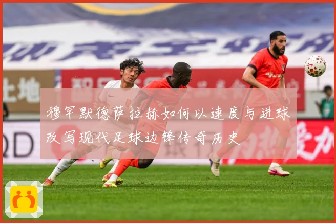 穆罕默德萨拉赫如何以速度与进球改写现代足球边锋传奇历史