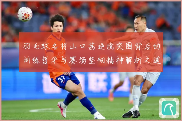 羽毛球名将山口茜逆境突围背后的训练哲学与赛场坚韧精神解析之道