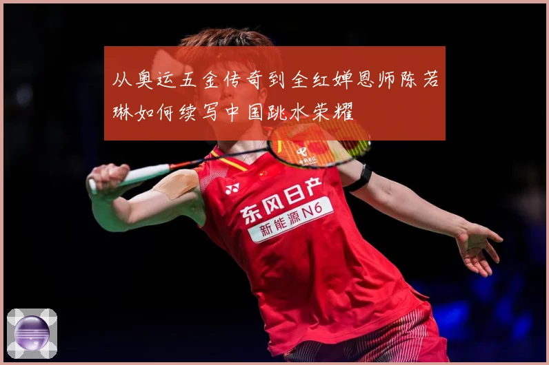 从奥运五金传奇到全红婵恩师陈若琳如何续写中国跳水荣耀