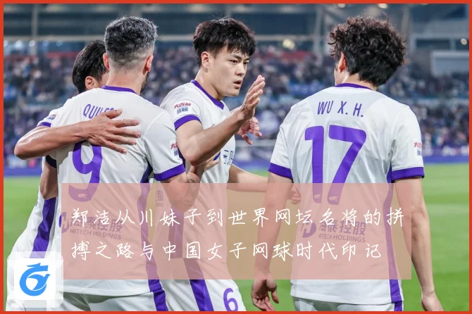 郑洁从川妹子到世界网坛名将的拼搏之路与中国女子网球时代印记