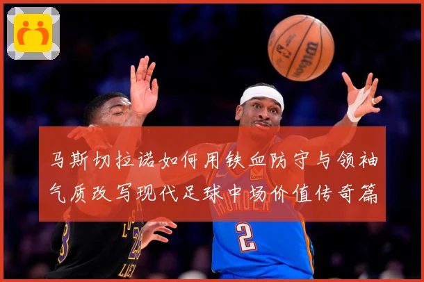 马斯切拉诺如何用铁血防守与领袖气质改写现代足球中场价值传奇篇