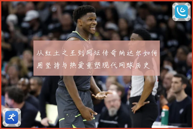 从红土之王到网坛传奇纳达尔如何用坚持与热爱重塑现代网球历史