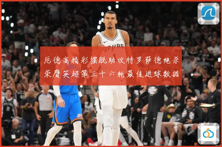 厄德高精彩摆脱助攻特罗萨德绝杀荣膺英超第三十六轮最佳进球数据研判
