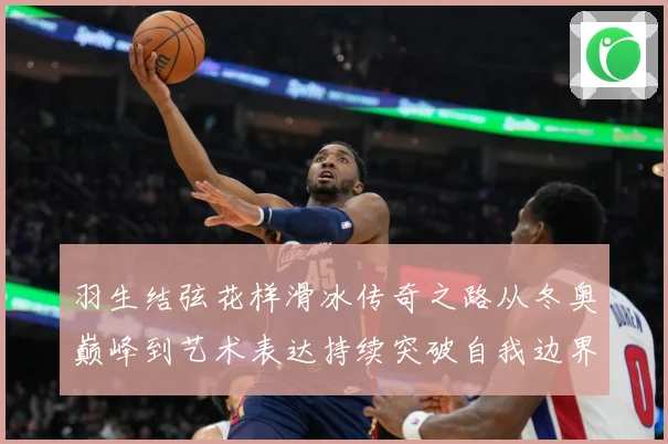 羽生结弦花样滑冰传奇之路从冬奥巅峰到艺术表达持续突破自我边界
